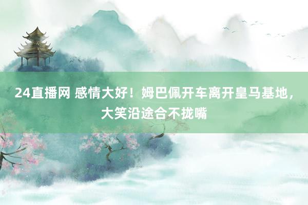 24直播网 感情大好！姆巴佩开车离开皇马基地，大笑沿途合不拢嘴