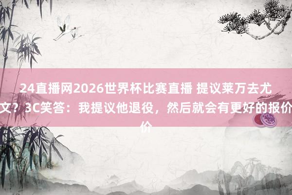 24直播网2026世界杯比赛直播 提议莱万去尤文？3C笑答：我提议他退役，然后就会有更好的报价
