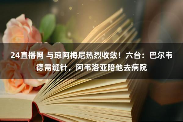 24直播网 与琼阿梅尼热烈收敛！六台：巴尔韦德需缝针，阿韦洛亚陪他去病院