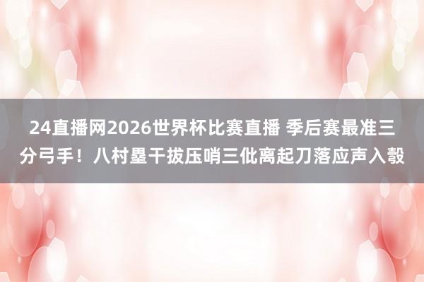 24直播网2026世界杯比赛直播 季后赛最准三分弓手！八村塁干拔压哨三仳离起刀落应声入彀