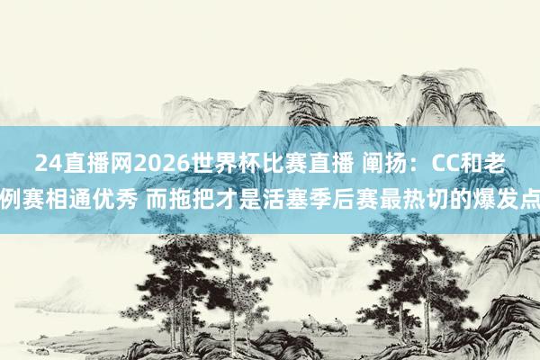 24直播网2026世界杯比赛直播 阐扬：CC和老例赛相通优秀 而拖把才是活塞季后赛最热切的爆发点