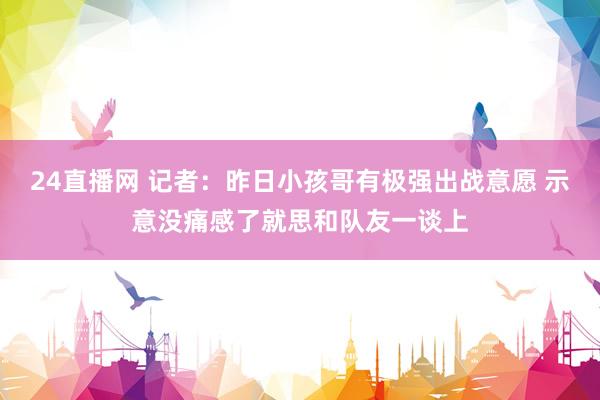 24直播网 记者：昨日小孩哥有极强出战意愿 示意没痛感了就思和队友一谈上