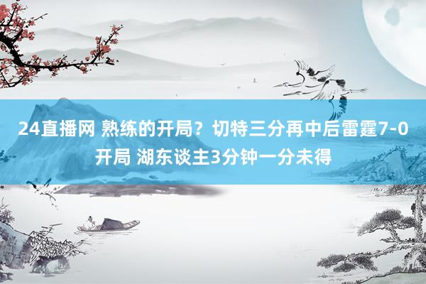24直播网 熟练的开局？切特三分再中后雷霆7-0开局 湖东谈主3分钟一分未得