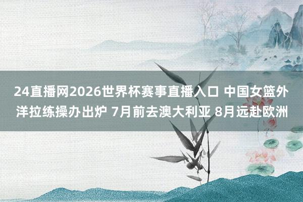 24直播网2026世界杯赛事直播入口 中国女篮外洋拉练操办出炉 7月前去澳大利亚 8月远赴欧洲