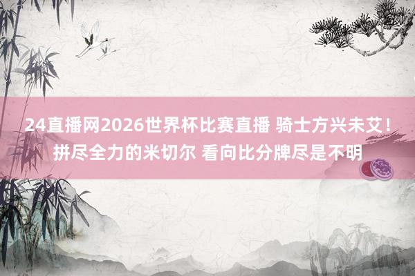 24直播网2026世界杯比赛直播 骑士方兴未艾！拼尽全力的米切尔 看向比分牌尽是不明