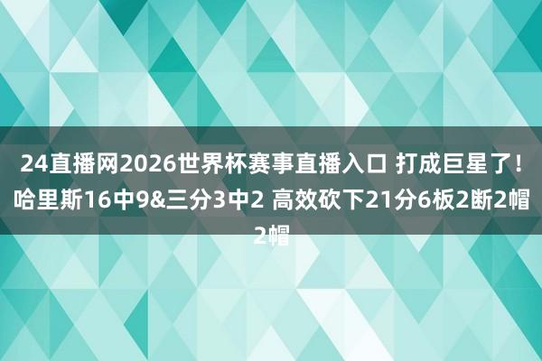 24直播网2026世界杯赛事直播入口 打成巨星了！哈里斯16中9&三分3中2 高效砍下21分6板2断2帽