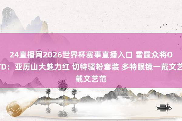24直播网2026世界杯赛事直播入口 雷霆众将OOTD：亚历山大魅力红 切特骚粉套装 多特眼镜一戴文艺范