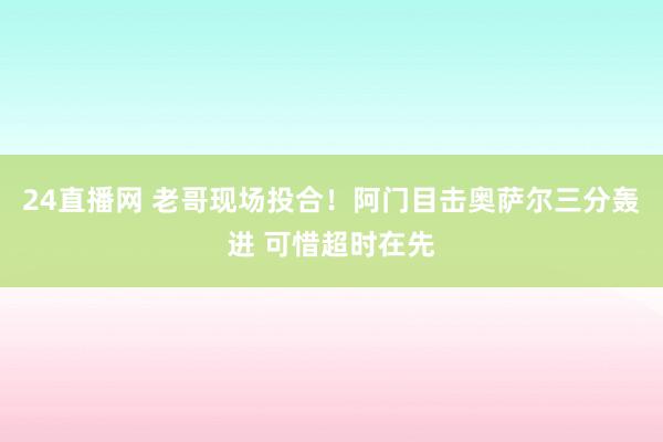 24直播网 老哥现场投合！阿门目击奥萨尔三分轰进 可惜超时在先
