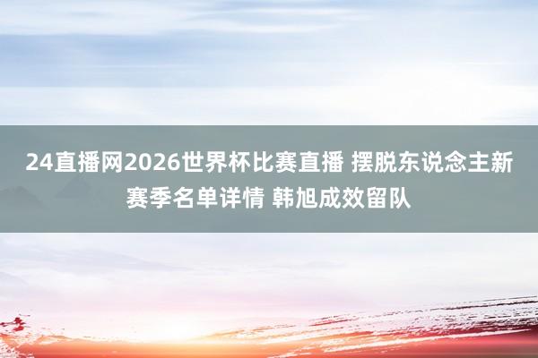 24直播网2026世界杯比赛直播 摆脱东说念主新赛季名单详情 韩旭成效留队