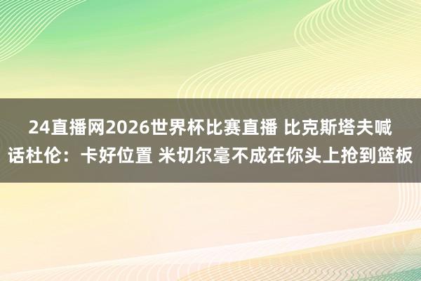 24直播网2026世界杯比赛直播 比克斯塔夫喊话杜伦：卡好位置 米切尔毫不成在你头上抢到篮板