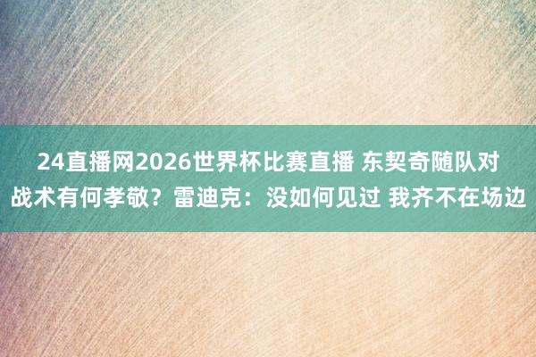 24直播网2026世界杯比赛直播 东契奇随队对战术有何孝敬？雷迪克：没如何见过 我齐不在场边