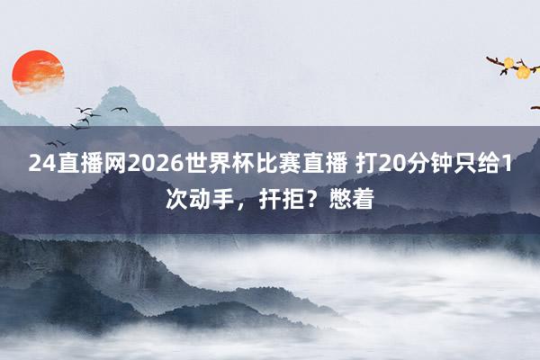 24直播网2026世界杯比赛直播 打20分钟只给1次动手，扞拒？憋着