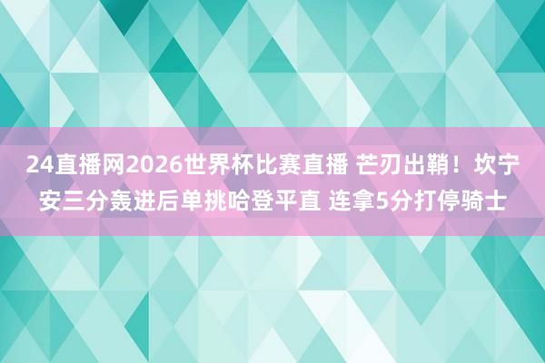 24直播网2026世界杯比赛直播 芒刃出鞘！坎宁安三分轰进后单挑哈登平直 连拿5分打停骑士