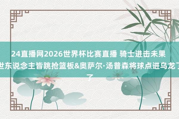 24直播网2026世界杯比赛直播 骑士进击未果 世东说念主皆跳抢篮板&奥萨尔·汤普森将球点进乌龙了