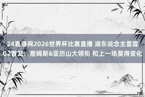 24直播网2026世界杯比赛直播 湖东说念主雷霆G2首发：詹姆斯&亚历山大领衔 和上一场莫得变化