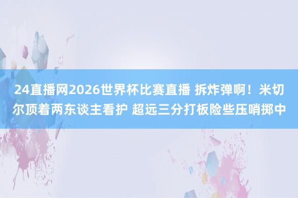 24直播网2026世界杯比赛直播 拆炸弹啊！米切尔顶着两东谈主看护 超远三分打板险些压哨掷中