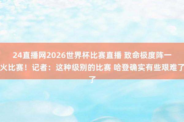24直播网2026世界杯比赛直播 致命极度阵一火比赛！记者：这种级别的比赛 哈登确实有些艰难了
