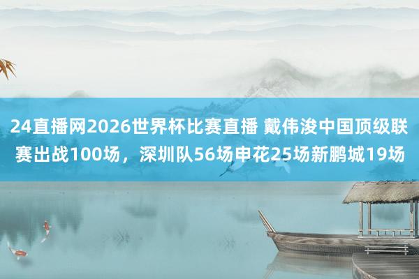 24直播网2026世界杯比赛直播 戴伟浚中国顶级联赛出战100场，深圳队56场申花25场新鹏城19场