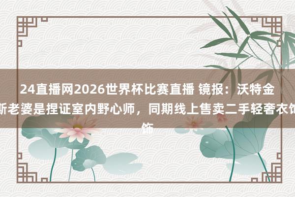 24直播网2026世界杯比赛直播 镜报：沃特金斯老婆是捏证室内野心师，同期线上售卖二手轻奢衣饰