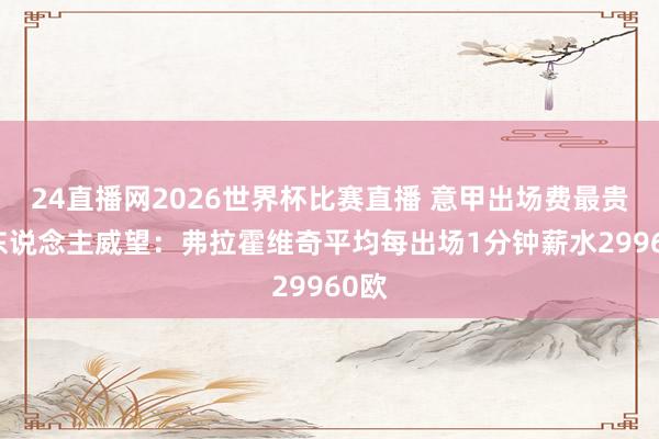 24直播网2026世界杯比赛直播 意甲出场费最贵11东说念主威望：弗拉霍维奇平均每出场1分钟薪水29960欧