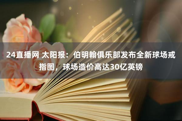24直播网 太阳报：伯明翰俱乐部发布全新球场戒指图，球场造价高达30亿英镑