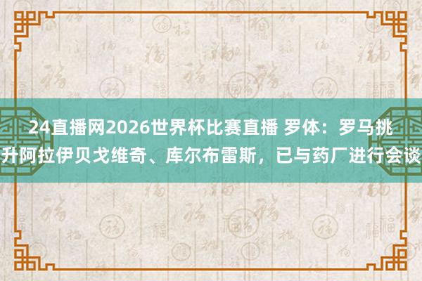 24直播网2026世界杯比赛直播 罗体：罗马挑升阿拉伊贝戈维奇、库尔布雷斯，已与药厂进行会谈