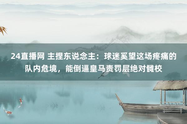 24直播网 主捏东说念主：球迷奚望这场疼痛的队内危境，能倒逼皇马责罚层绝对雠校