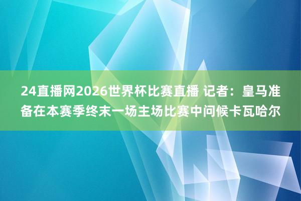 24直播网2026世界杯比赛直播 记者：皇马准备在本赛季终末一场主场比赛中问候卡瓦哈尔
