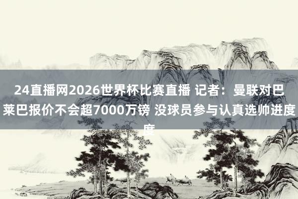 24直播网2026世界杯比赛直播 记者：曼联对巴莱巴报价不会超7000万镑 没球员参与认真选帅进度