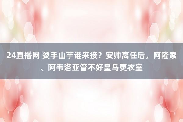 24直播网 烫手山芋谁来接？安帅离任后，阿隆索、阿韦洛亚管不好皇马更衣室