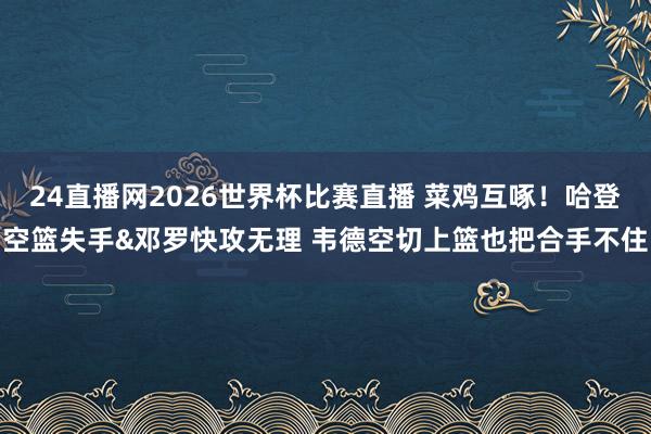 24直播网2026世界杯比赛直播 菜鸡互啄！哈登空篮失手&邓罗快攻无理 韦德空切上篮也把合手不住