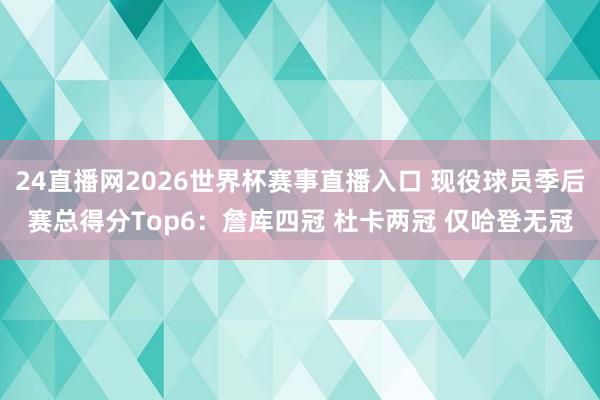 24直播网2026世界杯赛事直播入口 现役球员季后赛总得分Top6：詹库四冠 杜卡两冠 仅哈登无冠