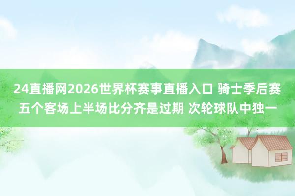 24直播网2026世界杯赛事直播入口 骑士季后赛五个客场上半场比分齐是过期 次轮球队中独一
