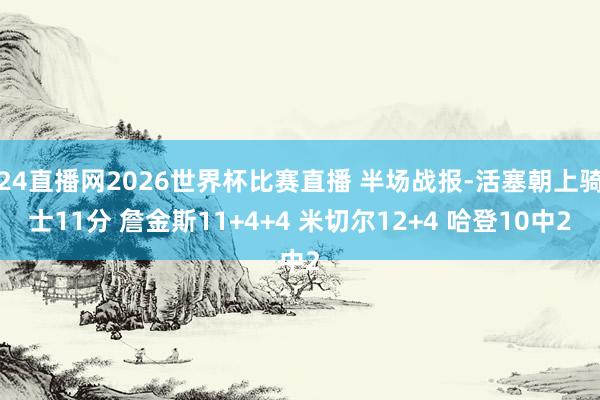 24直播网2026世界杯比赛直播 半场战报-活塞朝上骑士11分 詹金斯11+4+4 米切尔12+4 哈登10中2