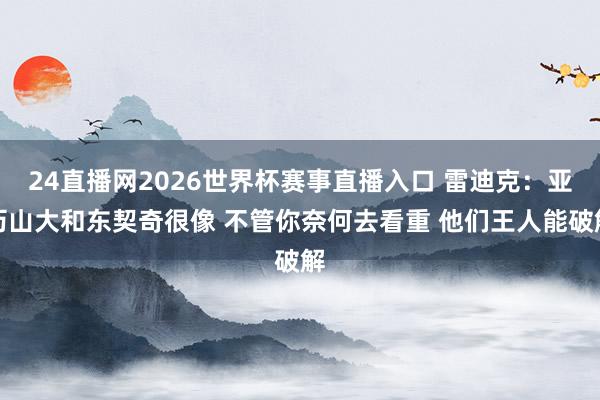 24直播网2026世界杯赛事直播入口 雷迪克：亚历山大和东契奇很像 不管你奈何去看重 他们王人能破解