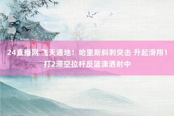 24直播网 飞天遁地！哈里斯斜刺突击 升起滑翔1打2滞空拉杆反篮潇洒射中
