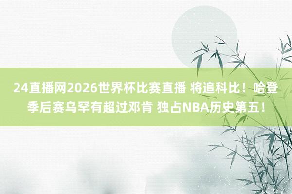 24直播网2026世界杯比赛直播 将追科比！哈登季后赛乌罕有超过邓肯 独占NBA历史第五！