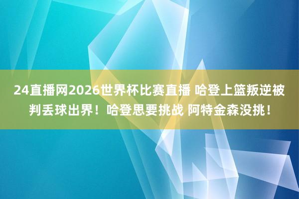 24直播网2026世界杯比赛直播 哈登上篮叛逆被判丢球出界！哈登思要挑战 阿特金森没挑！