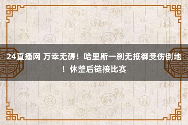 24直播网 万幸无碍！哈里斯一刹无抵御受伤倒地！休整后链接比赛
