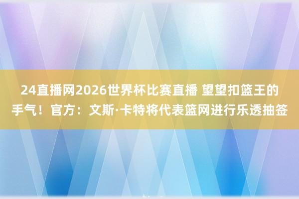 24直播网2026世界杯比赛直播 望望扣篮王的手气！官方：文斯·卡特将代表篮网进行乐透抽签