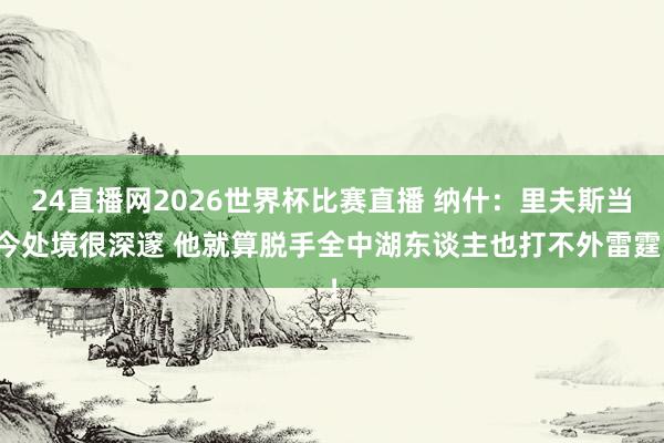 24直播网2026世界杯比赛直播 纳什：里夫斯当今处境很深邃 他就算脱手全中湖东谈主也打不外雷霆！