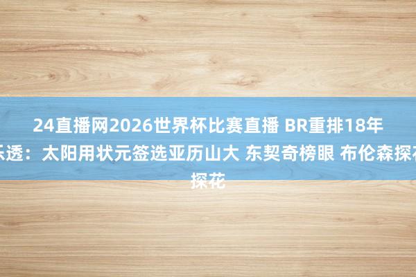24直播网2026世界杯比赛直播 BR重排18年乐透：太阳用状元签选亚历山大 东契奇榜眼 布伦森探花