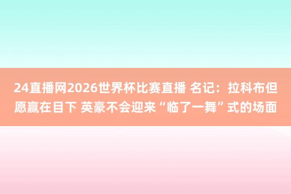 24直播网2026世界杯比赛直播 名记：拉科布但愿赢在目下 英豪不会迎来“临了一舞”式的场面