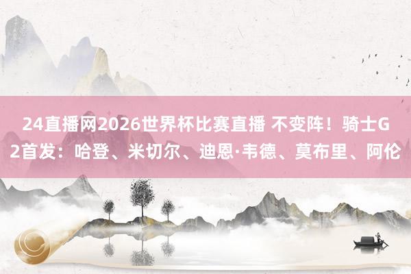 24直播网2026世界杯比赛直播 不变阵！骑士G2首发：哈登、米切尔、迪恩·韦德、莫布里、阿伦