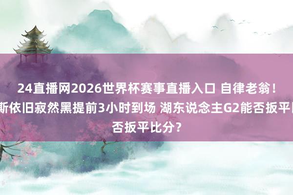 24直播网2026世界杯赛事直播入口 自律老翁！詹姆斯依旧寂然黑提前3小时到场 湖东说念主G2能否扳平比分？