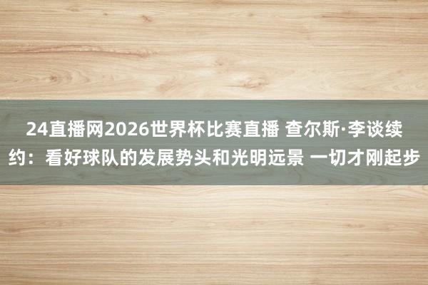 24直播网2026世界杯比赛直播 查尔斯·李谈续约：看好球队的发展势头和光明远景 一切才刚起步
