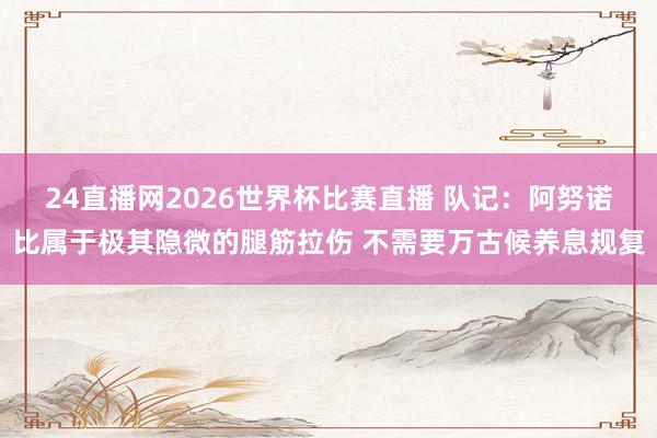 24直播网2026世界杯比赛直播 队记：阿努诺比属于极其隐微的腿筋拉伤 不需要万古候养息规复