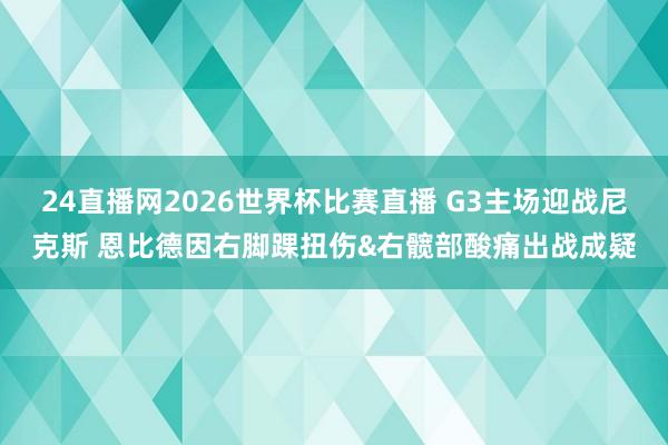 24直播网2026世界杯比赛直播 G3主场迎战尼克斯 恩比德因右脚踝扭伤&右髋部酸痛出战成疑