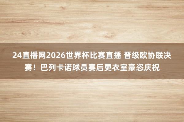 24直播网2026世界杯比赛直播 晋级欧协联决赛！巴列卡诺球员赛后更衣室豪恣庆祝