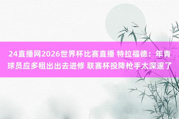 24直播网2026世界杯比赛直播 特拉福德：年青球员应多租出出去进修 联赛杯投降枪手太深邃了